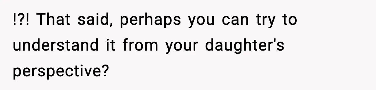 !?! That said, perhaps you can try to understand it from your daughter's perspective?