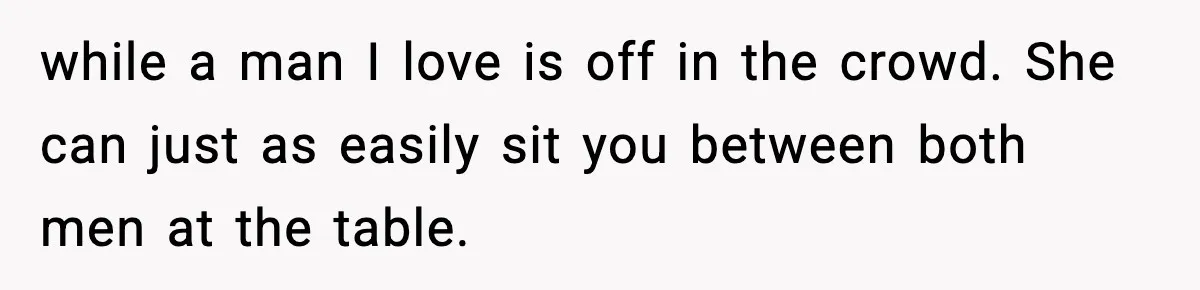 while a man I love is off in the crowd. She can just as easily sit you between both men at the table.
