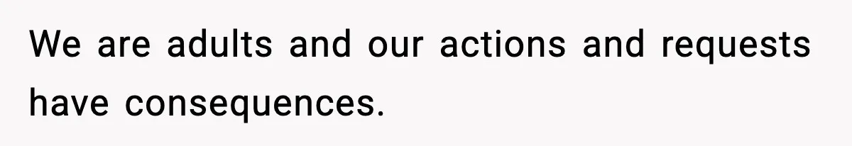 We are adults and our actions and requests have consequences.