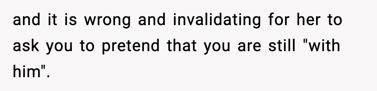 and it is wrong and invalidating for her to ask you to pretend that you are still "with him".