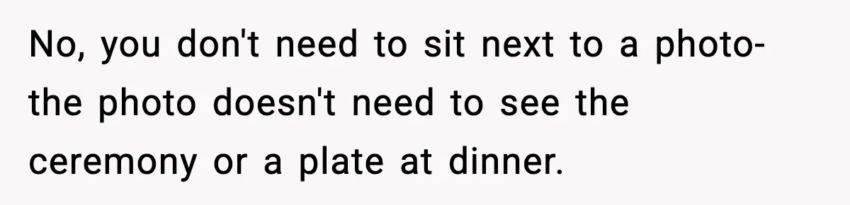 No, you don't need to sit next to a photo-the photo doesn't need to see the ceremony or a plate at dinner.