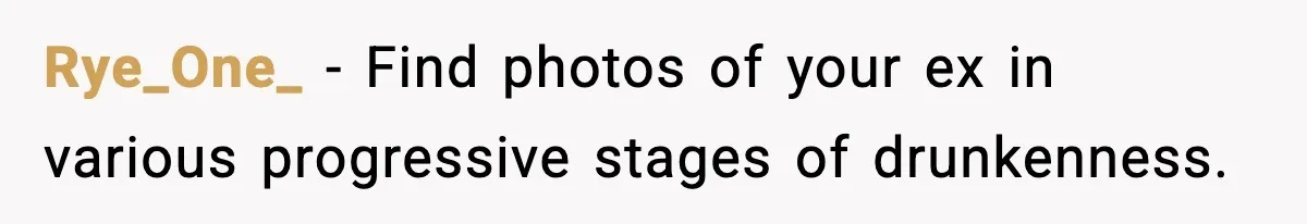 Rye_One_ − Find photos of your ex in various progressive stages of drunkenness.