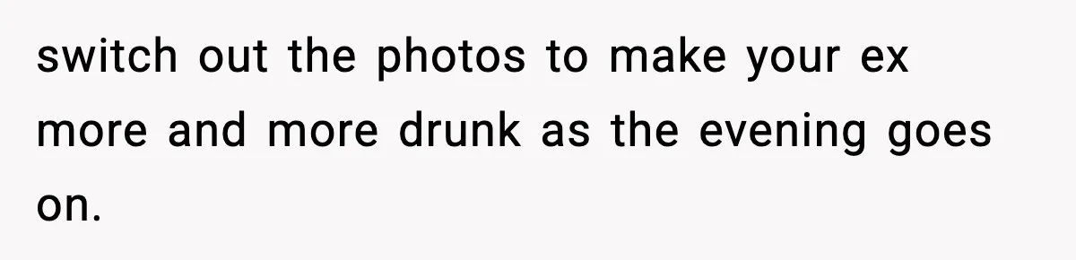 switch out the photos to make your ex more and more drunk as the evening goes on.