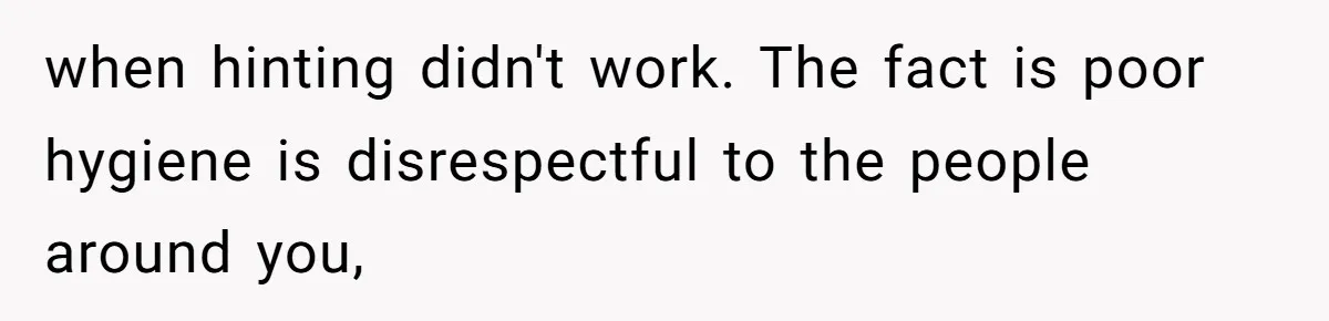 when hinting didn't work. The fact is poor hygiene is disrespectful to the people around you,