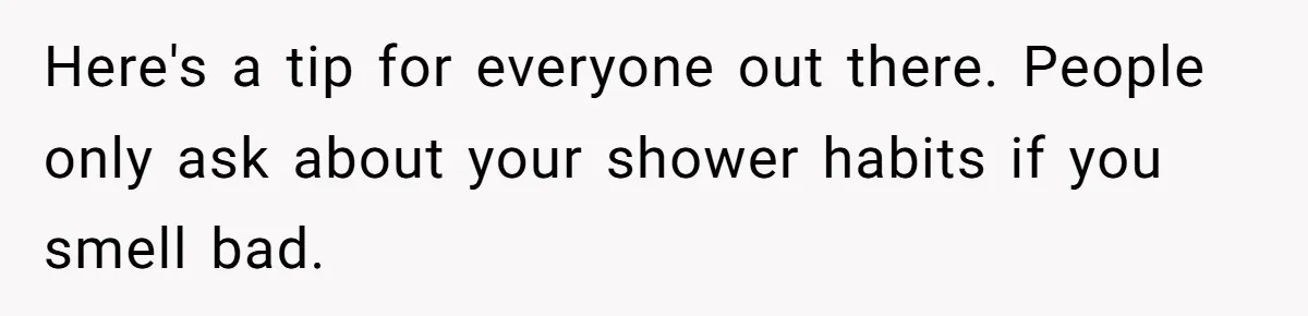 Here's a tip for everyone out there. People only ask about your shower habits if you smell bad.