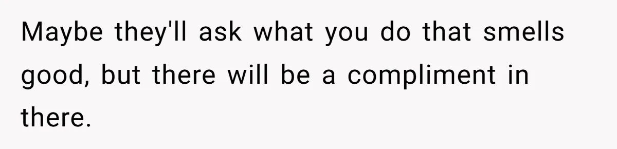 Maybe they'll ask what you do that smells good, but there will be a compliment in there.