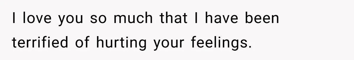 I love you so much that I have been terrified of hurting your feelings.