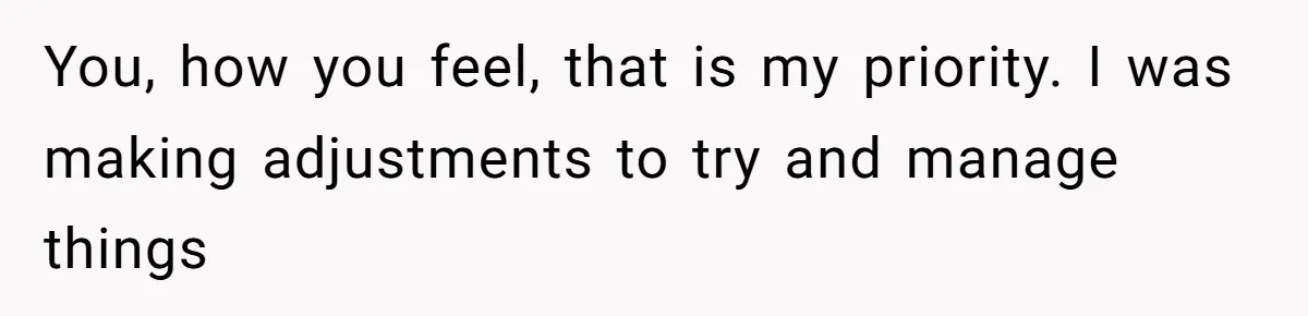 You, how you feel, that is my priority. I was making adjustments to try and manage things