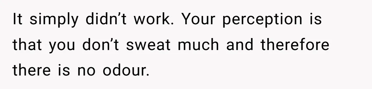 It simply didn’t work. Your perception is that you don’t sweat much and therefore there is no odour.
