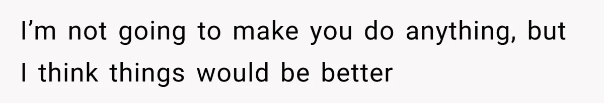 I’m not going to make you do anything, but I think things would be better