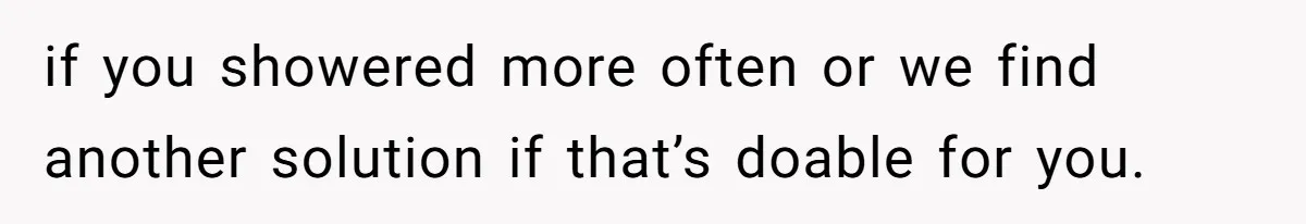 if you showered more often or we find another solution if that’s doable for you.