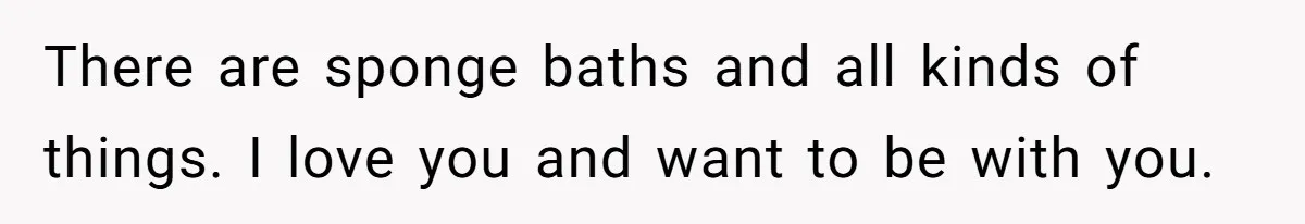 There are sponge baths and all kinds of things. I love you and want to be with you.