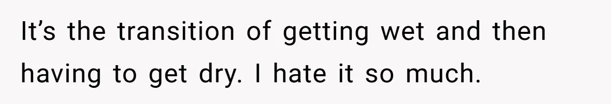 It’s the transition of getting wet and then having to get dry. I hate it so much.