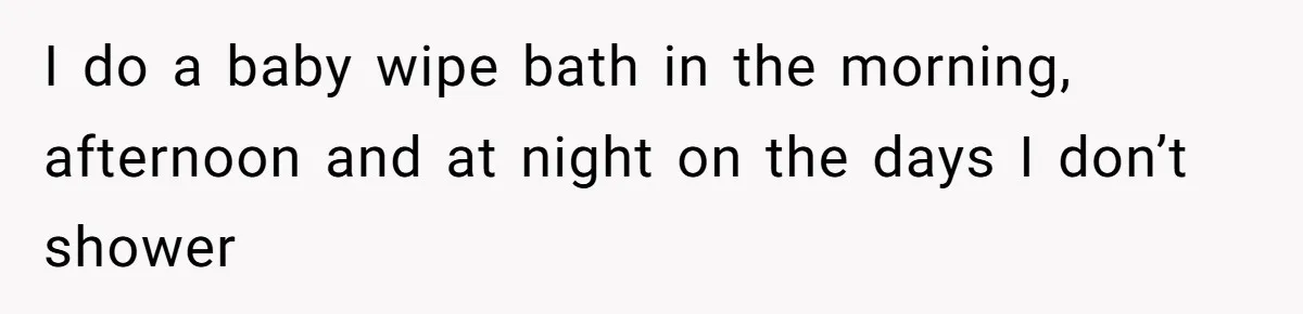 I do a baby wipe bath in the morning, afternoon and at night on the days I don’t shower