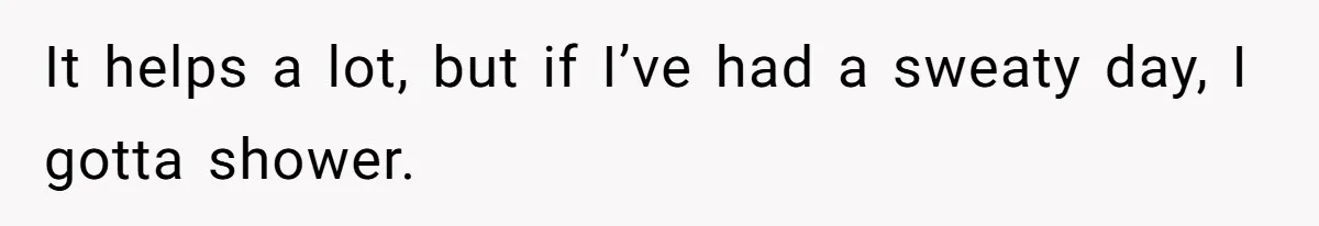 It helps a lot, but if I’ve had a sweaty day, I gotta shower.