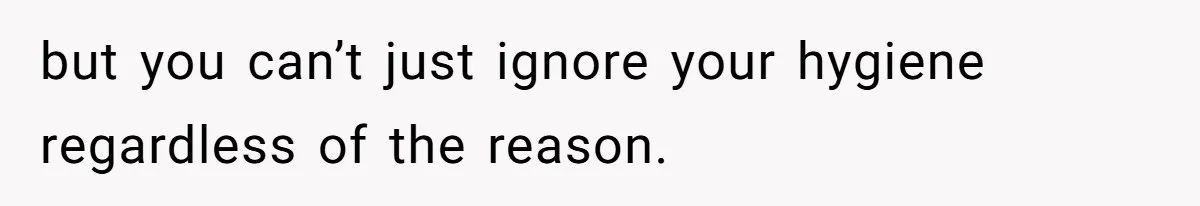 but you can’t just ignore your hygiene regardless of the reason.