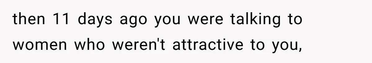 then 11 days ago you were talking to women who weren't attractive to you,