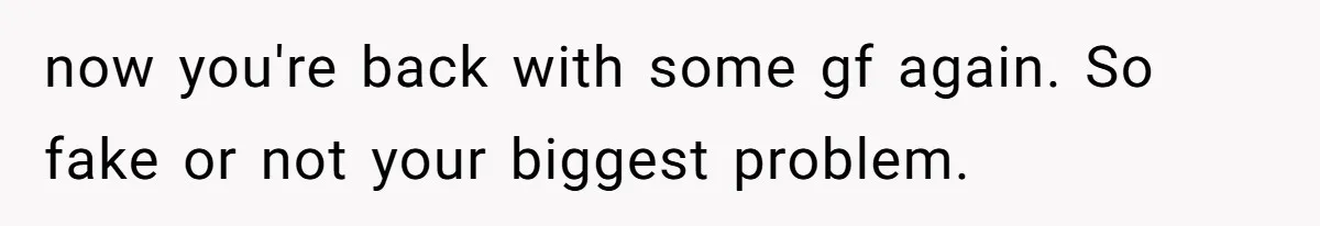 now you're back with some gf again. So fake or not your biggest problem.