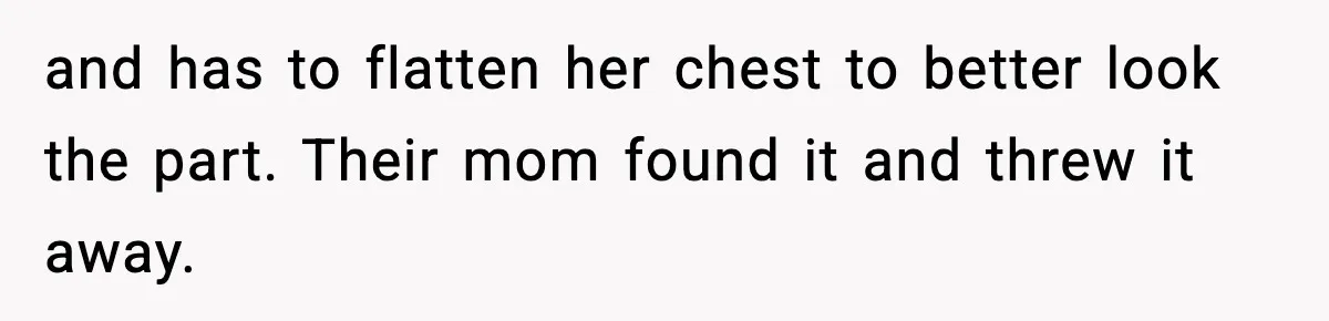 and has to flatten her chest to better look the part. Their mom found it and threw it away.