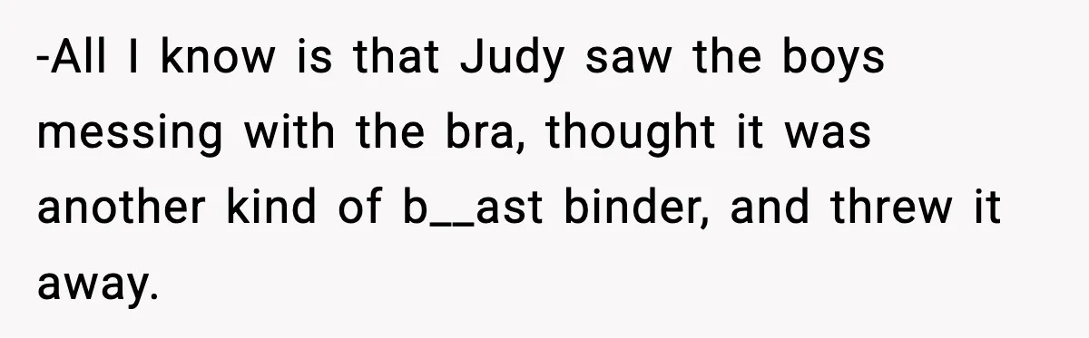 -All I know is that Judy saw the boys messing with the bra, thought it was another kind of b__ast binder, and threw it away.