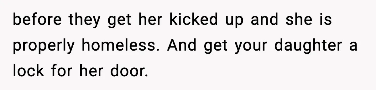 before they get her kicked up and she is properly homeless. And get your daughter a lock for her door.