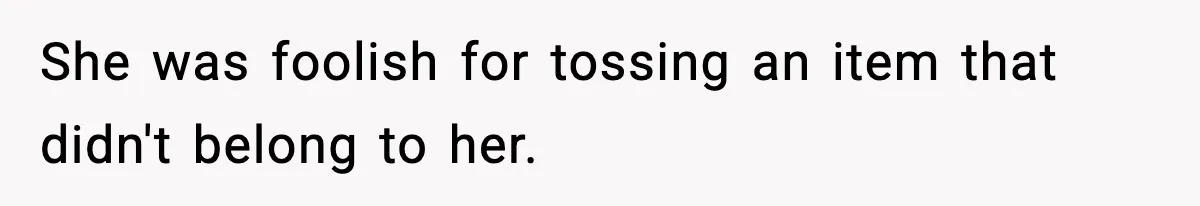 She was foolish for tossing an item that didn't belong to her.