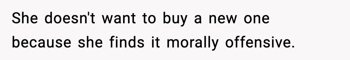 She doesn't want to buy a new one because she finds it morally offensive.