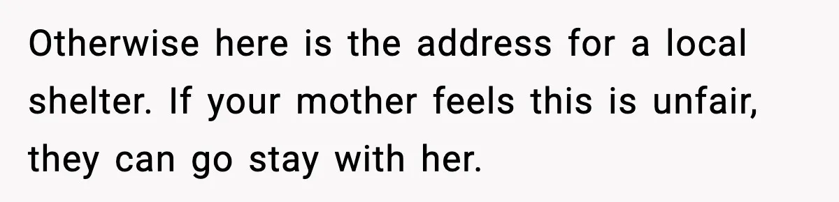 Otherwise here is the address for a local shelter. If your mother feels this is unfair, they can go stay with her.