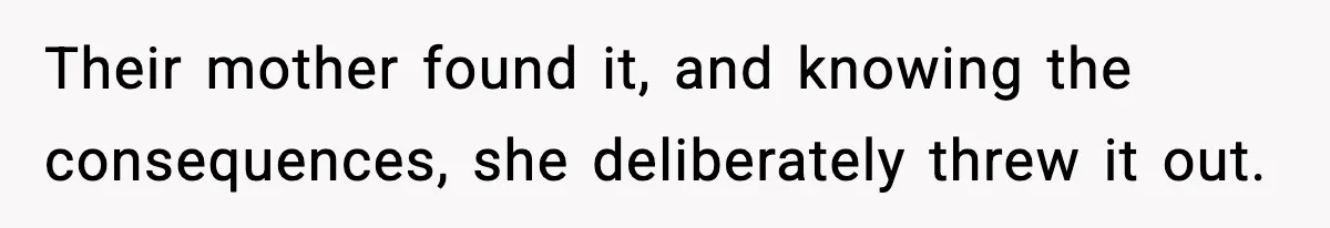 Their mother found it, and knowing the consequences, she deliberately threw it out.