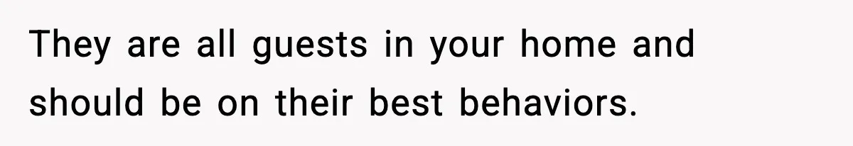 They are all guests in your home and should be on their best behaviors.