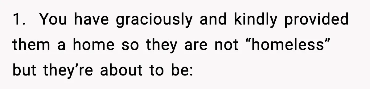 1.  You have graciously and kindly provided them a home so they are not “homeless” but they’re about to be: