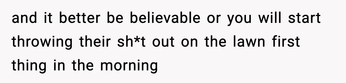 and it better be believable or you will start throwing their sh*t out on the lawn first thing in the morning