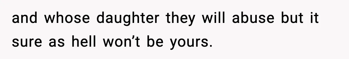 and whose daughter they will abuse but it sure as hell won’t be yours.
