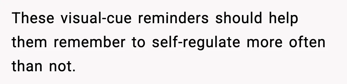 These visual-cue reminders should help them remember to self-regulate more often than not.