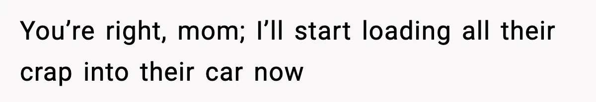 You’re right, mom; I’ll start loading all their crap into their car now