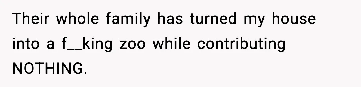 Their whole family has turned my house into a f__king zoo while contributing NOTHING.