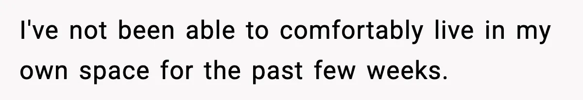 I've not been able to comfortably live in my own space for the past few weeks.