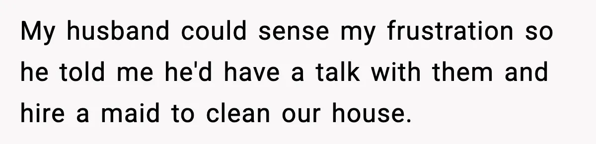 My husband could sense my frustration so he told me he'd have a talk with them and hire a maid to clean our house.