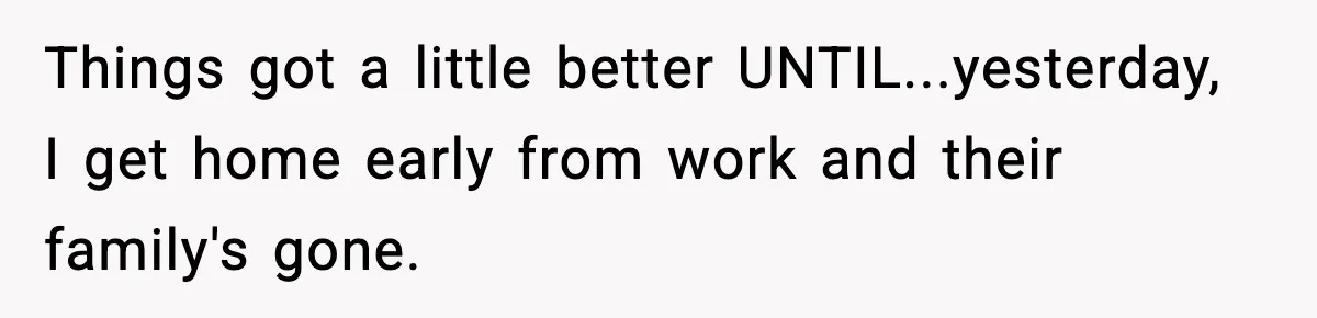 Things got a little better UNTIL...yesterday, I get home early from work and their family's gone.