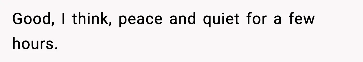 Good, I think, peace and quiet for a few hours.