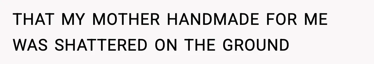 THAT MY MOTHER HANDMADE FOR ME WAS SHATTERED ON THE GROUND