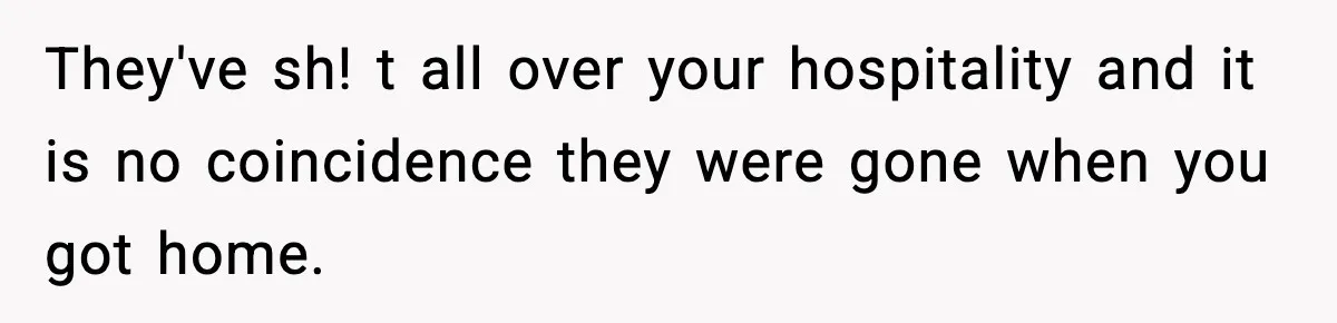 They've sh! t all over your hospitality and it is no coincidence they were gone when you got home.