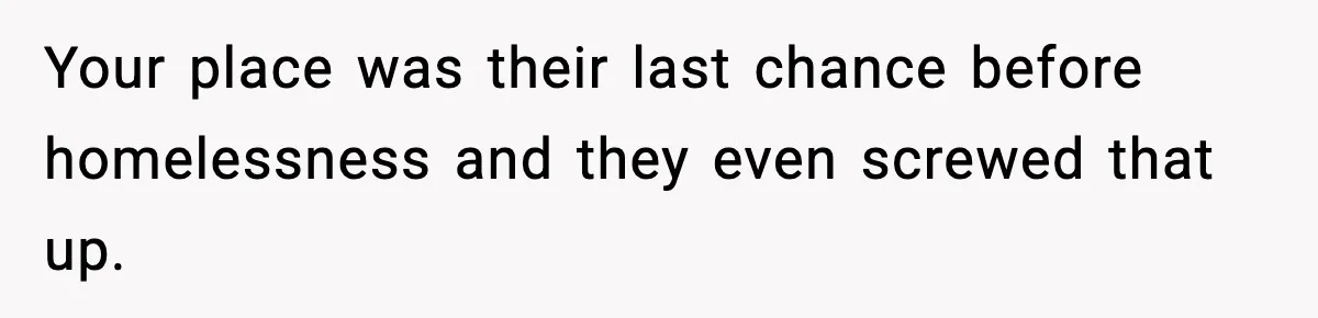 Your place was their last chance before homelessness and they even screwed that up.