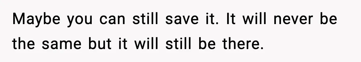 Maybe you can still save it. It will never be the same but it will still be there.