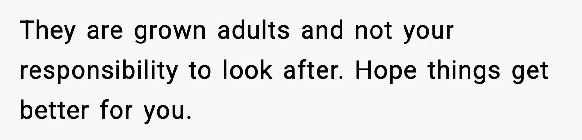They are grown adults and not your responsibility to look after. Hope things get better for you.