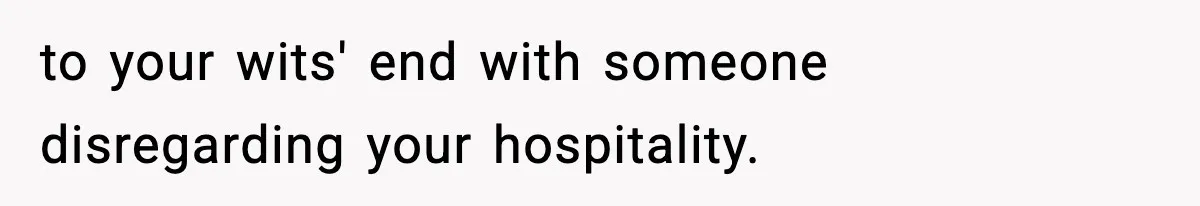 to your wits' end with someone disregarding your hospitality.
