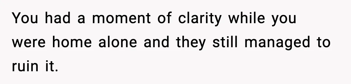 You had a moment of clarity while you were home alone and they still managed to ruin it.