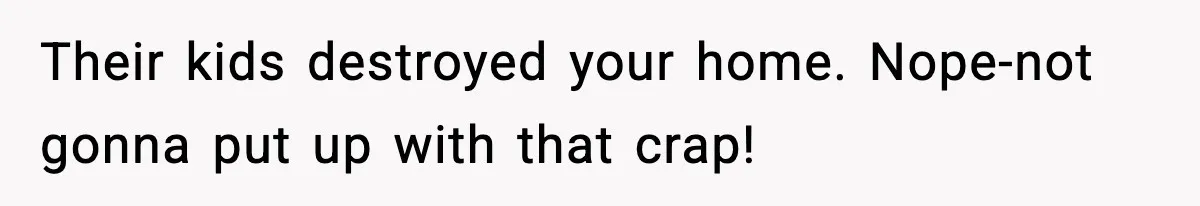Their kids destroyed your home. Nope-not gonna put up with that crap!