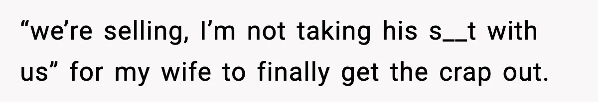 “we’re selling, I’m not taking his s__t with us” for my wife to finally get the crap out.
