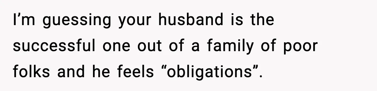 I’m guessing your husband is the successful one out of a family of poor folks and he feels “obligations”.